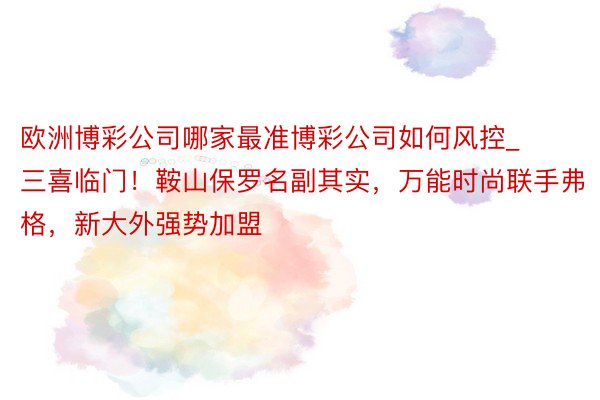 欧洲博彩公司哪家最准博彩公司如何风控_三喜临门！鞍山保罗名副其实，万能时尚联手弗格，新大外强势加盟