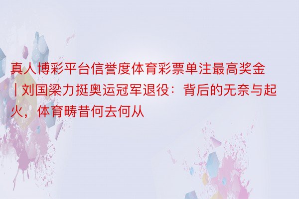 真人博彩平台信誉度体育彩票单注最高奖金 | 刘国梁力挺奥运冠军退役：背后的无奈与起火，体育畴昔何去何从