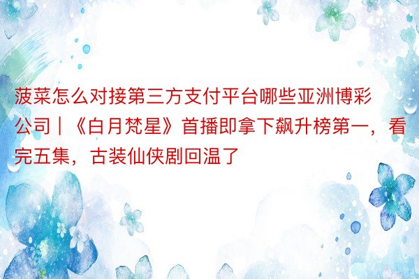 菠菜怎么对接第三方支付平台哪些亚洲博彩公司 | 《白月梵星》首播即拿下飙升榜第一，看完五集，古装仙侠剧回温了