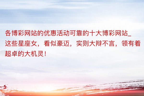 各博彩网站的优惠活动可靠的十大博彩网站_这些星座女，看似豪迈，实则大辩不言，领有着超卓的大机灵！