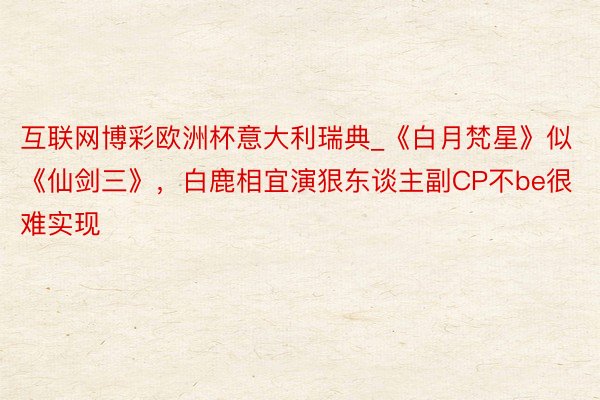 互联网博彩欧洲杯意大利瑞典_《白月梵星》似《仙剑三》，白鹿相宜演狠东谈主副CP不be很难实现