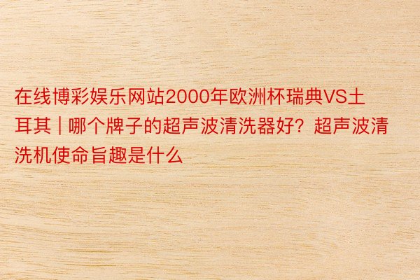在线博彩娱乐网站2000年欧洲杯瑞典VS土耳其 | 哪个牌子的超声波清洗器好？超声波清洗机使命旨趣是什么