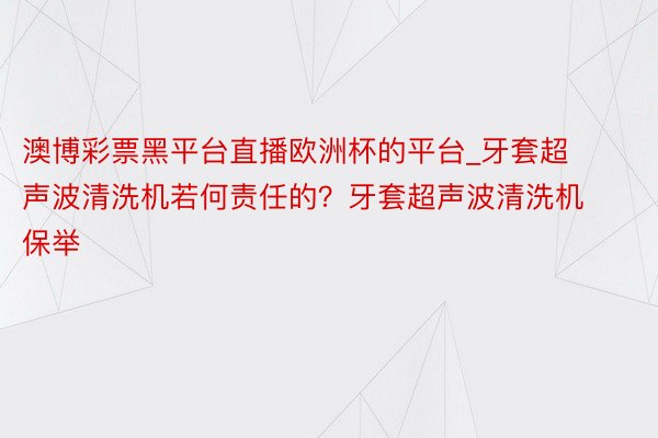 澳博彩票黑平台直播欧洲杯的平台_牙套超声波清洗机若何责任的？牙套超声波清洗机保举