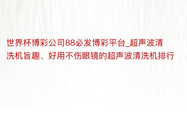 世界杯博彩公司88必发博彩平台_超声波清洗机旨趣、好用不伤眼镜的超声波清洗机排行
