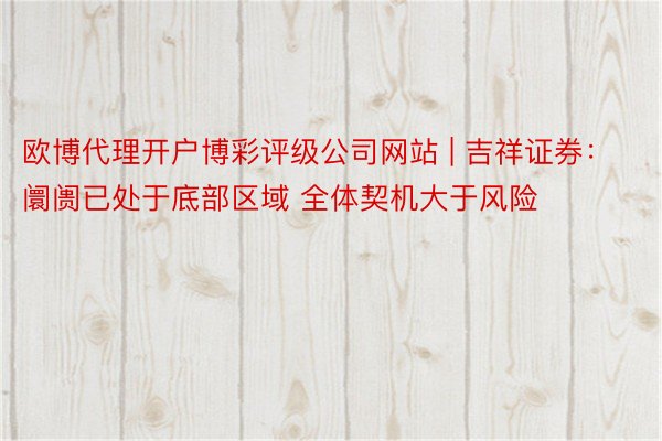 欧博代理开户博彩评级公司网站 | 吉祥证券：阛阓已处于底部区域 全体契机大于风险