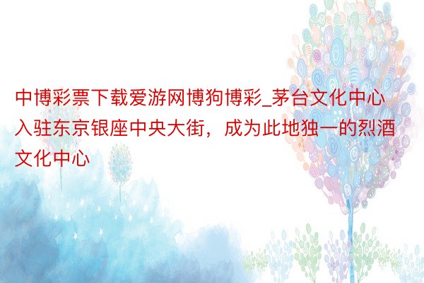 中博彩票下载爱游网博狗博彩_茅台文化中心入驻东京银座中央大街，成为此地独一的烈酒文化中心