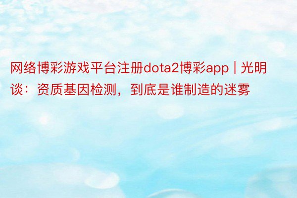 网络博彩游戏平台注册dota2博彩app | 光明谈：资质基因检测，到底是谁制造的迷雾
