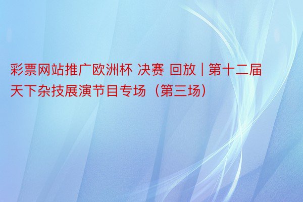 彩票网站推广欧洲杯 决赛 回放 | 第十二届天下杂技展演节目专场（第三场）