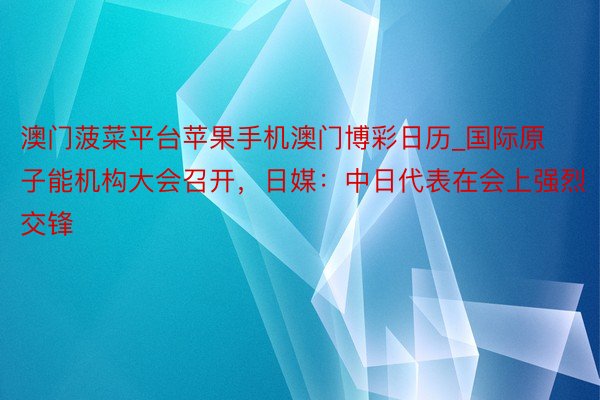 澳门菠菜平台苹果手机澳门博彩日历_国际原子能机构大会召开，日媒：中日代表在会上强烈交锋