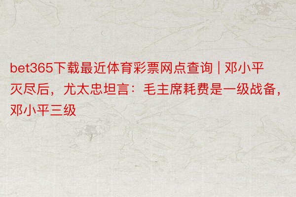 bet365下载最近体育彩票网点查询 | 邓小平灭尽后，尤太忠坦言：毛主席耗费是一级战备，邓小平三级