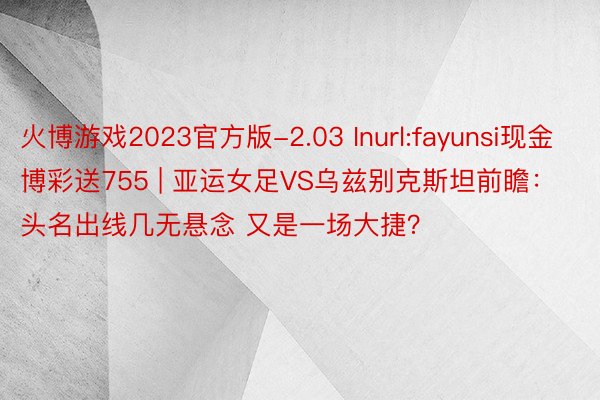 火博游戏2023官方版-2.03 Inurl:fayunsi现金博彩送755 | 亚运女足VS乌兹别克斯坦前瞻：头名出线几无悬念 又是一场大捷？